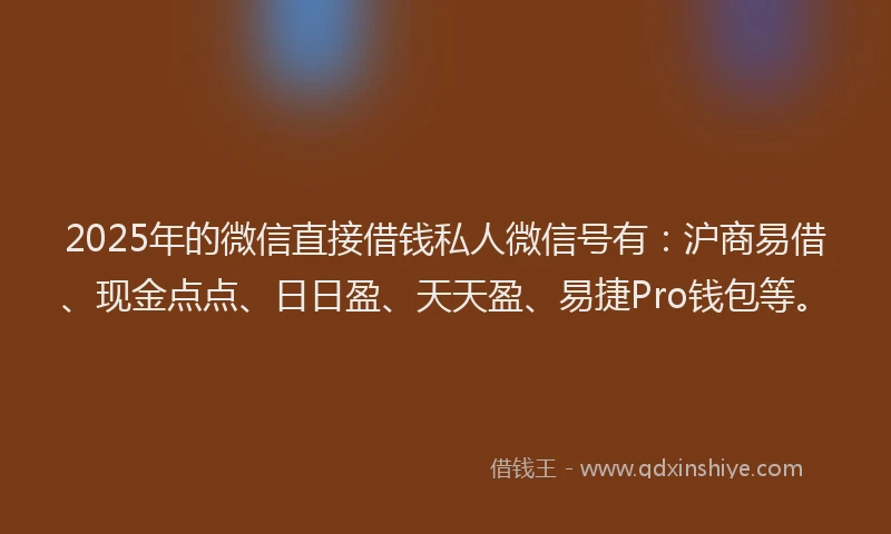 2025年的微信直接借钱私人微信号有：沪商易借、现金点点、日日盈、天天盈、易捷Pro钱包等。