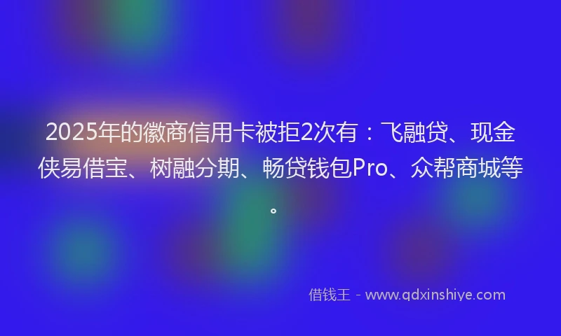 2025年的徽商信用卡被拒2次有：飞融贷、现金侠易借宝、树融分期、畅贷钱包Pro、众帮商城等。
