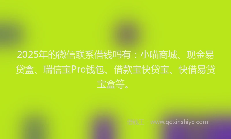 2025年的微信联系借钱吗有：小喵商城、现金易贷盒、瑞信宝Pro钱包、借款宝快贷宝、快借易贷宝盒等。