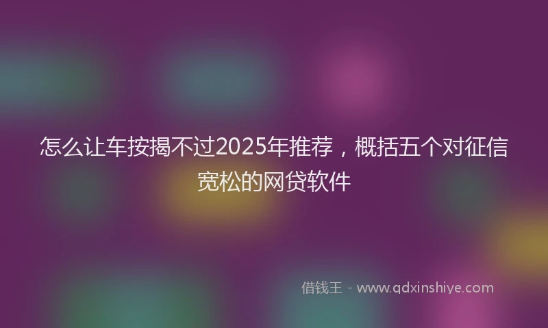怎么让车按揭不过2025年推荐，概括五个对征信宽松的网贷软件