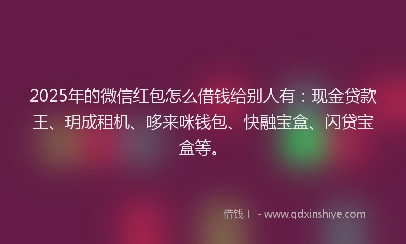 2025年的微信红包怎么借钱给别人有：现金贷款王、玥成租机、哆来咪钱包、快融宝盒、闪贷宝盒等。