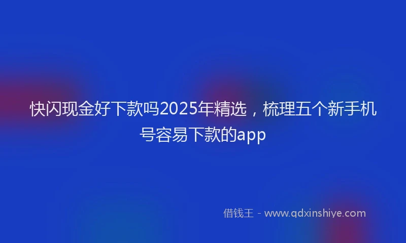 快闪现金好下款吗2025年精选，梳理五个新手机号容易下款的app