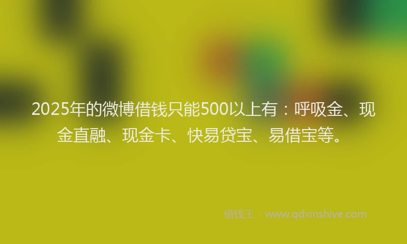 2025年的微博借钱只能500以上有：呼吸金、现金直融、现金卡、快易贷宝、易借宝等。
