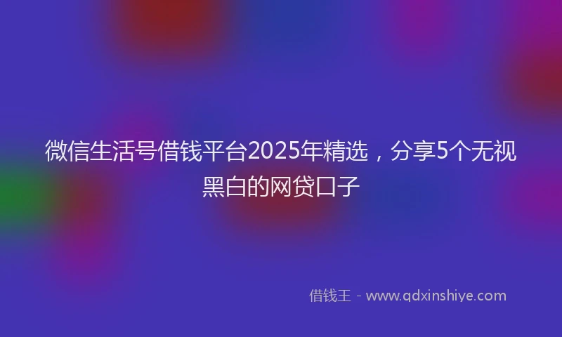 微信生活号借钱平台2025年精选，分享5个无视黑白的网贷口子