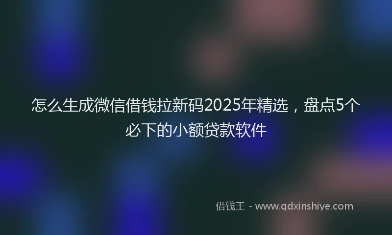 怎么生成微信借钱拉新码2025年精选，盘点5个必下的小额贷款软件