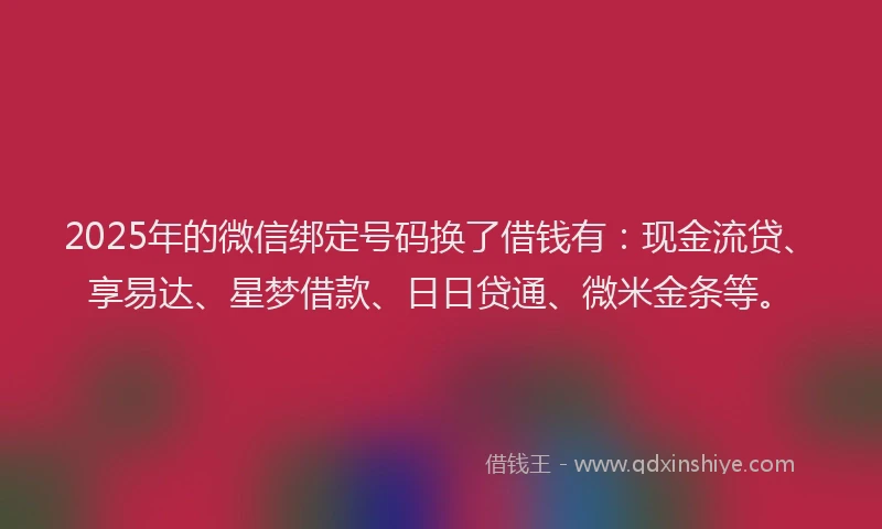 2025年的微信绑定号码换了借钱有：现金流贷、享易达、星梦借款、日日贷通、微米金条等。