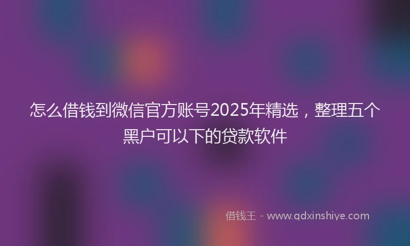 怎么借钱到微信官方账号2025年精选，整理五个黑户可以下的贷款软件