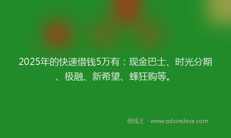 2025年的快速借钱5万有：现金巴士、时光分期、极融、新希望、蜂狂购等。