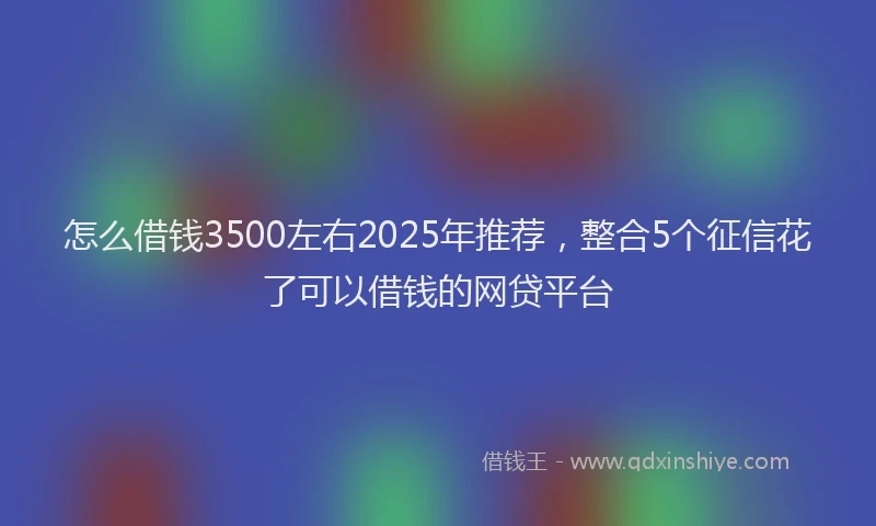 怎么借钱3500左右2025年推荐，整合5个征信花了可以借钱的网贷平台