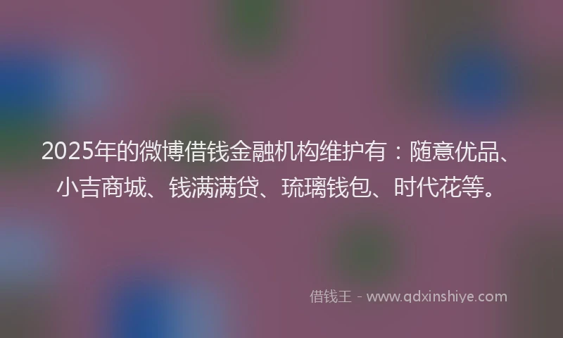 2025年的微博借钱金融机构维护有：随意优品、小吉商城、钱满满贷、琉璃钱包、时代花等。