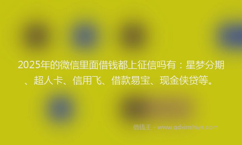 2025年的微信里面借钱都上征信吗有：星梦分期、超人卡、信用飞、借款易宝、现金侠贷等。