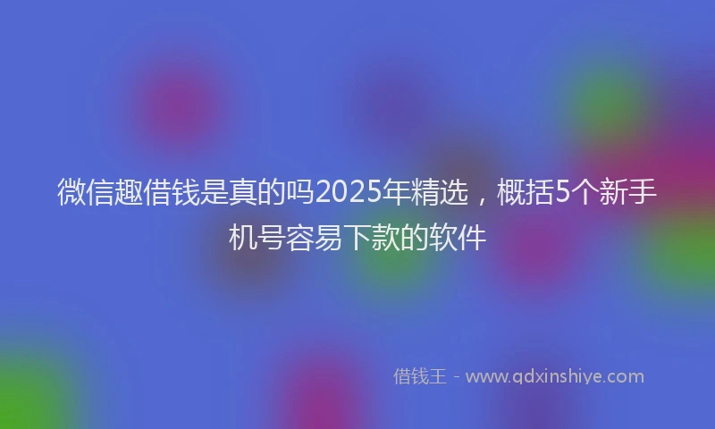 微信趣借钱是真的吗2025年精选，概括5个新手机号容易下款的软件
