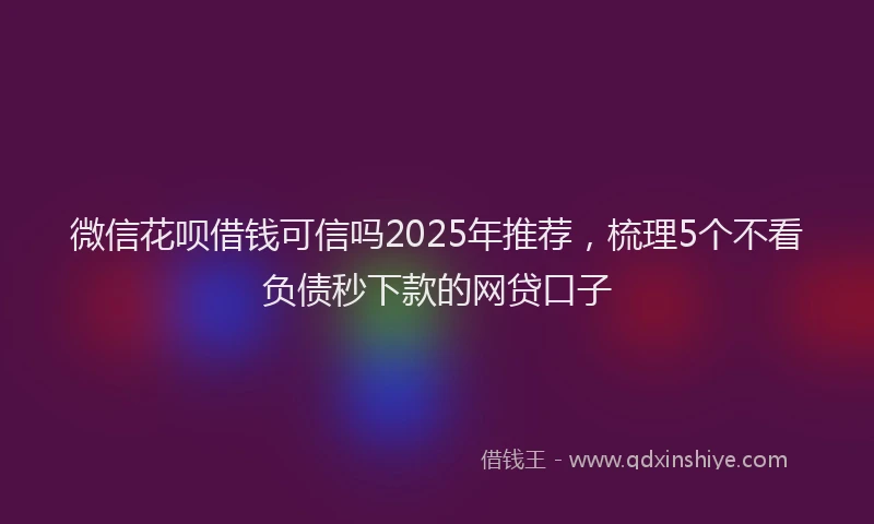 微信花呗借钱可信吗2025年推荐，梳理5个不看负债秒下款的网贷口子