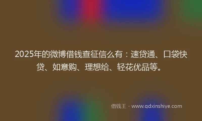 2025年的微博借钱查征信么有：速贷通、口袋快贷、如意购、理想给、轻花优品等。