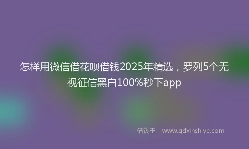 怎样用微信借花呗借钱2025年精选，罗列5个无视征信黑白100%秒下app