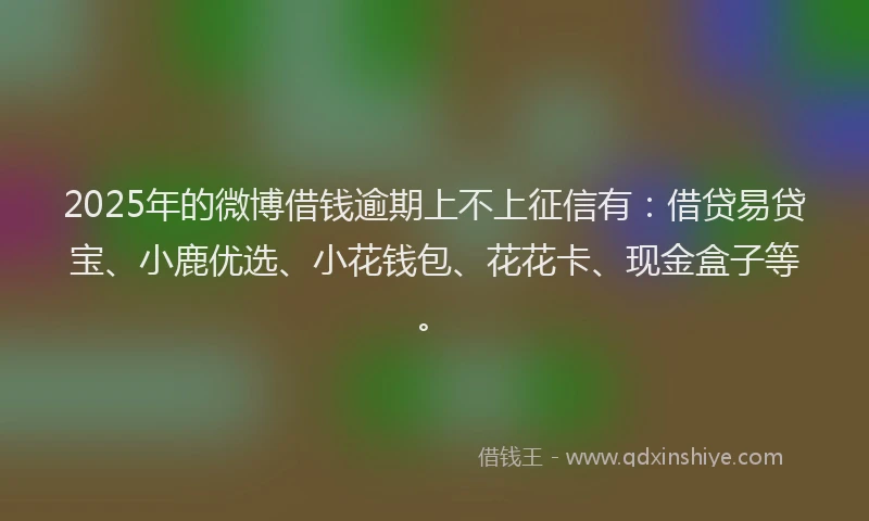 2025年的微博借钱逾期上不上征信有：借贷易贷宝、小鹿优选、小花钱包、花花卡、现金盒子等。