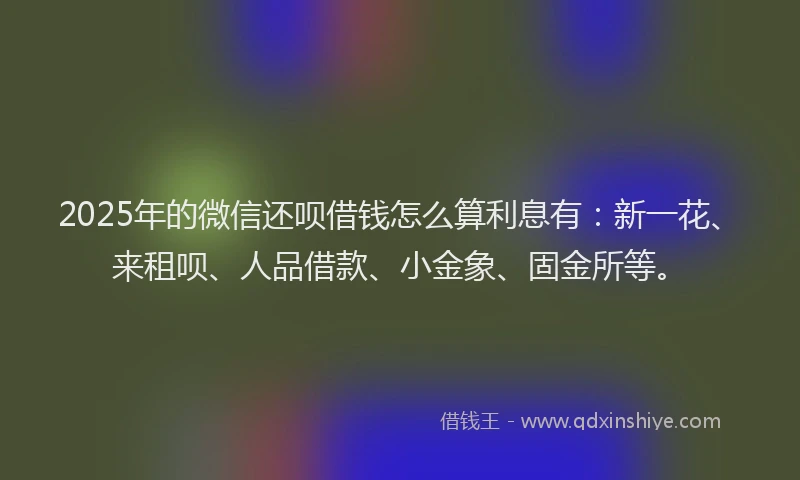 2025年的微信还呗借钱怎么算利息有：新一花、来租呗、人品借款、小金象、固金所等。