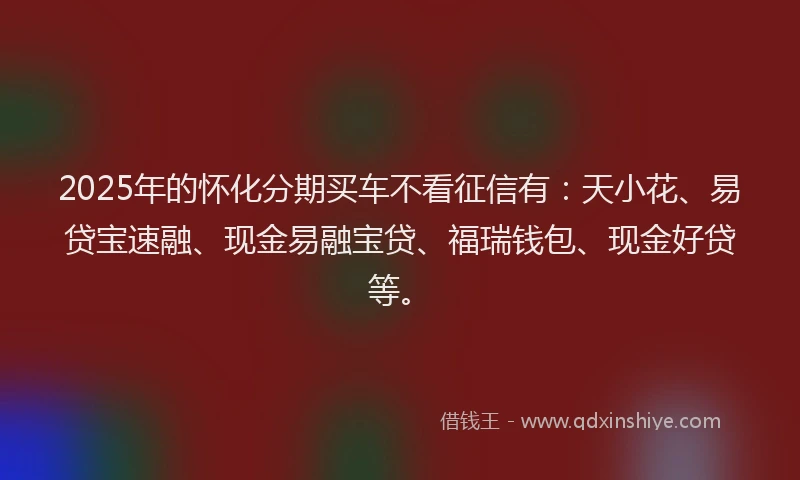 2025年的怀化分期买车不看征信有：天小花、易贷宝速融、现金易融宝贷、福瑞钱包、现金好贷等。
