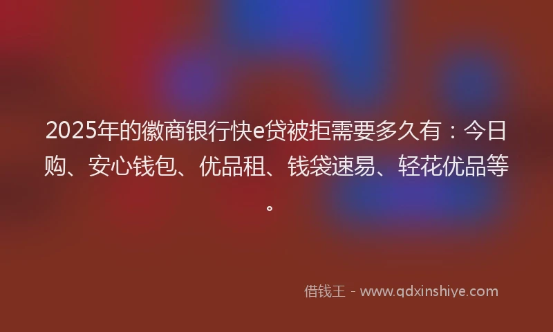 2025年的徽商银行快e贷被拒需要多久有：今日购、安心钱包、优品租、钱袋速易、轻花优品等。
