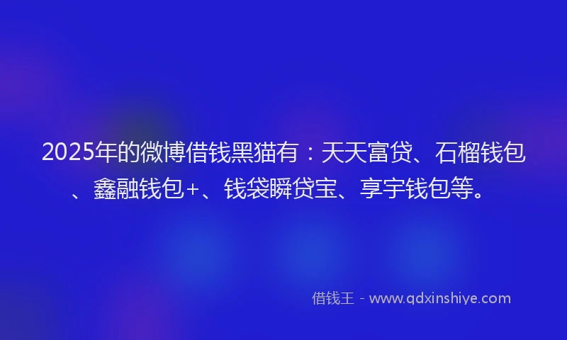 2025年的微博借钱黑猫有：天天富贷、石榴钱包、鑫融钱包+、钱袋瞬贷宝、享宇钱包等。