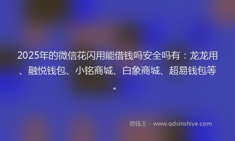 2025年的微信花闪用能借钱吗安全吗有：龙龙用、融悦钱包、小铭商城、白象商城、超易钱包等。