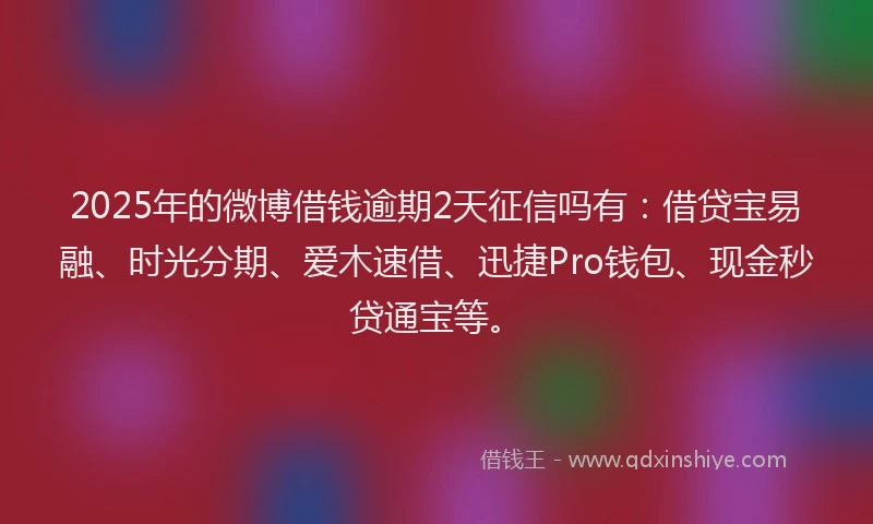 2025年的微博借钱逾期2天征信吗有：借贷宝易融、时光分期、爱木速借、迅捷Pro钱包、现金秒贷通宝等。