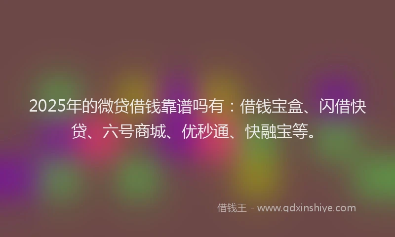 2025年的微贷借钱靠谱吗有：借钱宝盒、闪借快贷、六号商城、优秒通、快融宝等。