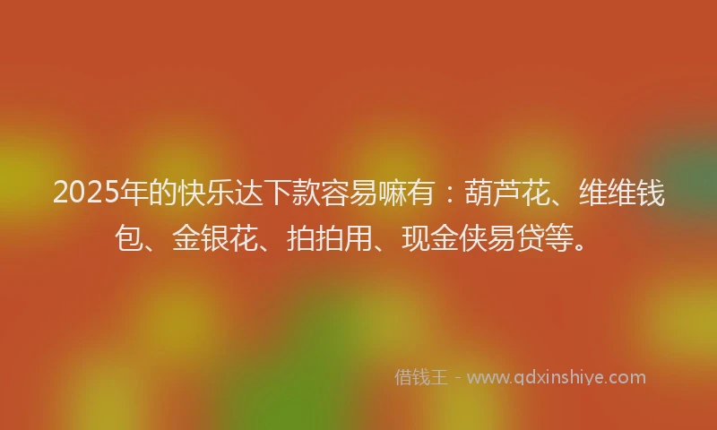 2025年的快乐达下款容易嘛有：葫芦花、维维钱包、金银花、拍拍用、现金侠易贷等。