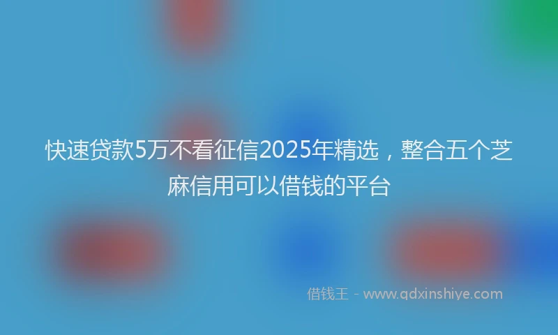 快速贷款5万不看征信2025年精选，整合五个芝麻信用可以借钱的平台