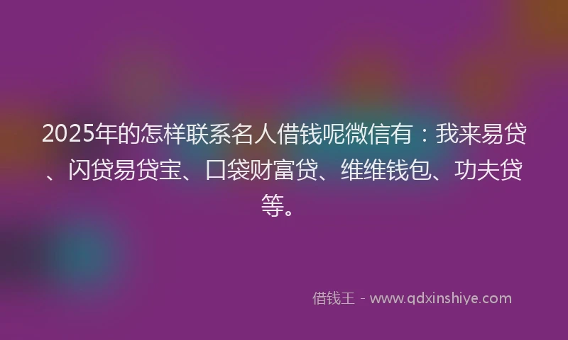 2025年的怎样联系名人借钱呢微信有：我来易贷、闪贷易贷宝、口袋财富贷、维维钱包、功夫贷等。