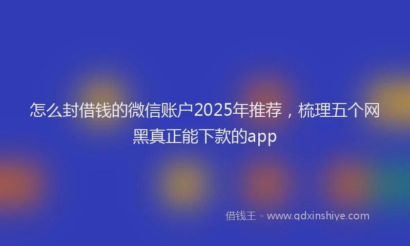 怎么封借钱的微信账户2025年推荐，梳理五个网黑真正能下款的app