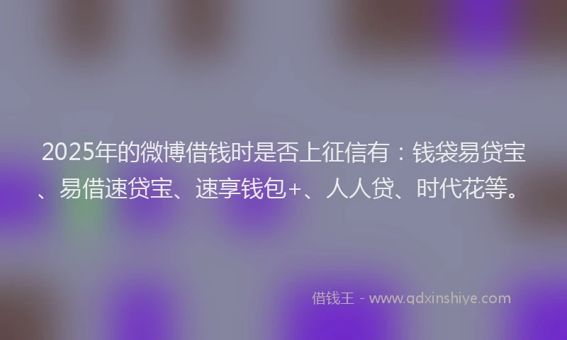 2025年的微博借钱时是否上征信有：钱袋易贷宝、易借速贷宝、速享钱包+、人人贷、时代花等。