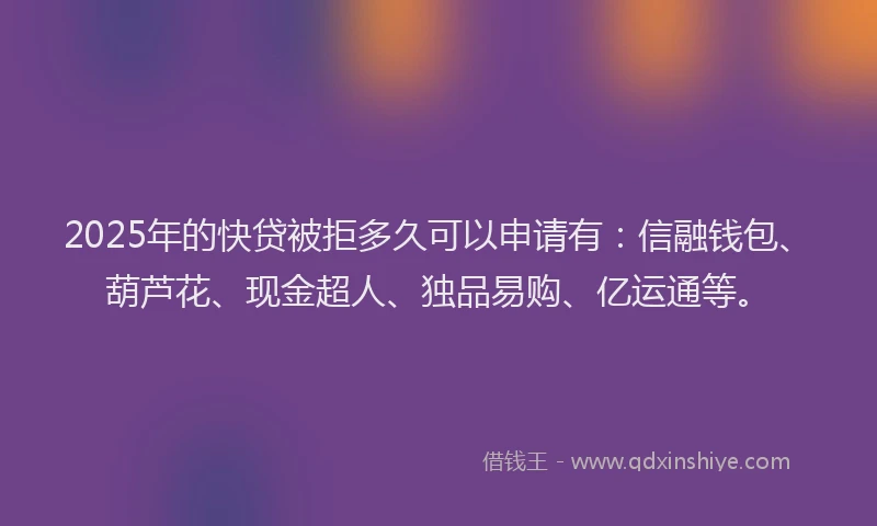 2025年的快贷被拒多久可以申请有：信融钱包、葫芦花、现金超人、独品易购、亿运通等。