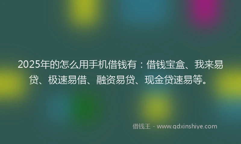 2025年的怎么用手机借钱有：借钱宝盒、我来易贷、极速易借、融资易贷、现金贷速易等。