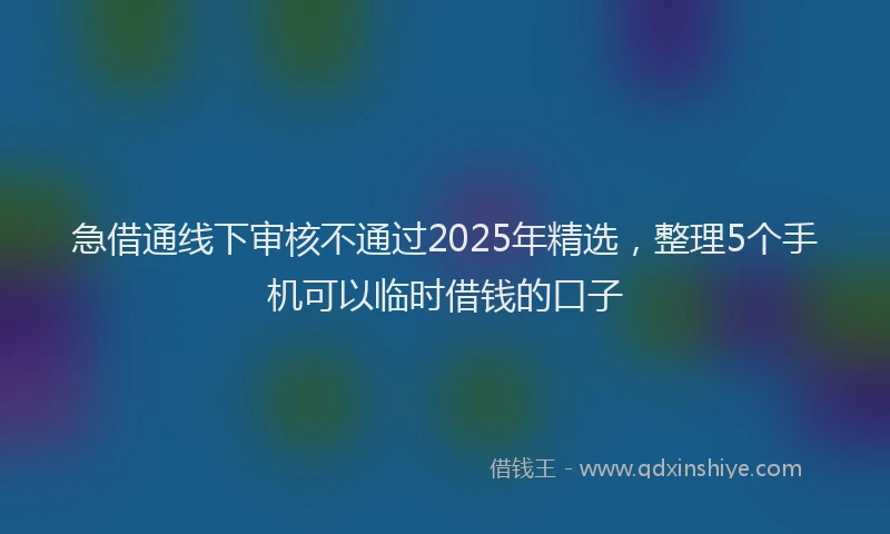 急借通线下审核不通过2025年精选，整理5个手机可以临时借钱的口子