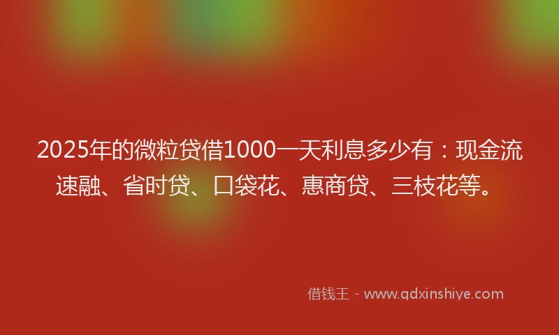 2025年的微粒贷借1000一天利息多少有：现金流速融、省时贷、口袋花、惠商贷、三枝花等。