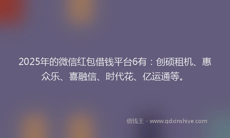 2025年的微信红包借钱平台6有：创硕租机、惠众乐、喜融信、时代花、亿运通等。