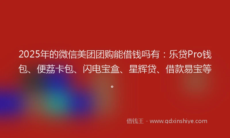2025年的微信美团团购能借钱吗有：乐贷Pro钱包、便荔卡包、闪电宝盒、星辉贷、借款易宝等。