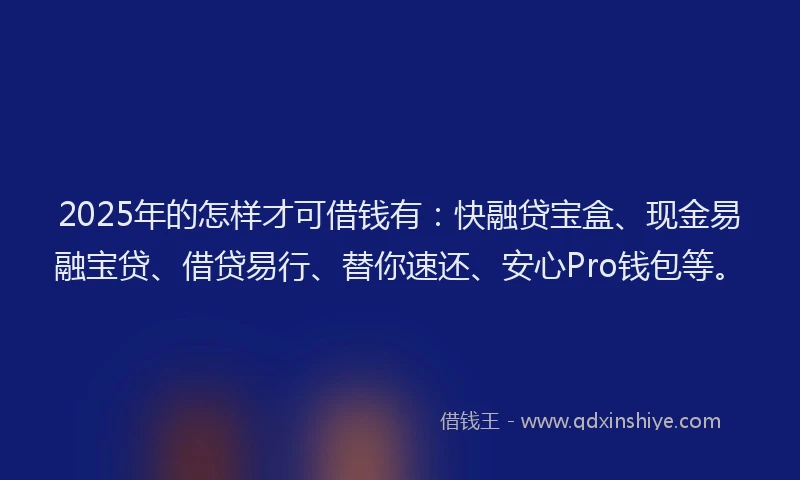 2025年的怎样才可借钱有：快融贷宝盒、现金易融宝贷、借贷易行、替你速还、安心Pro钱包等。