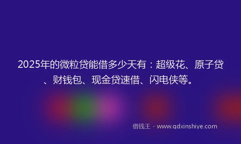 2025年的微粒贷能借多少天有：超级花、原子贷、财钱包、现金贷速借、闪电侠等。