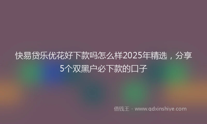 快易贷乐优花好下款吗怎么样2025年精选，分享5个双黑户必下款的口子