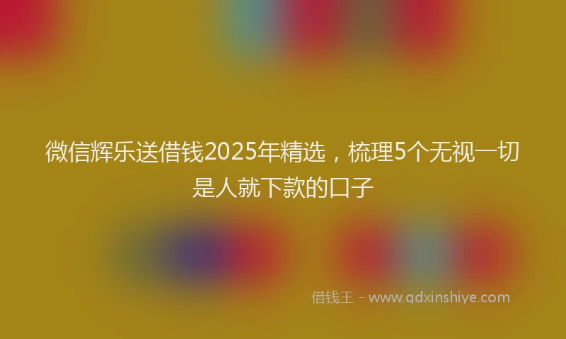 微信辉乐送借钱2025年精选，梳理5个无视一切是人就下款的口子
