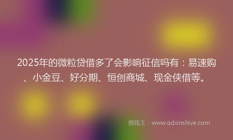 2025年的微粒贷借多了会影响征信吗有：易速购、小金豆、好分期、恒创商城、现金侠借等。