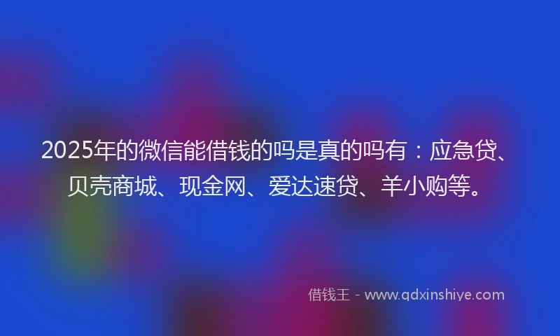2025年的微信能借钱的吗是真的吗有：应急贷、贝壳商城、现金网、爱达速贷、羊小购等。