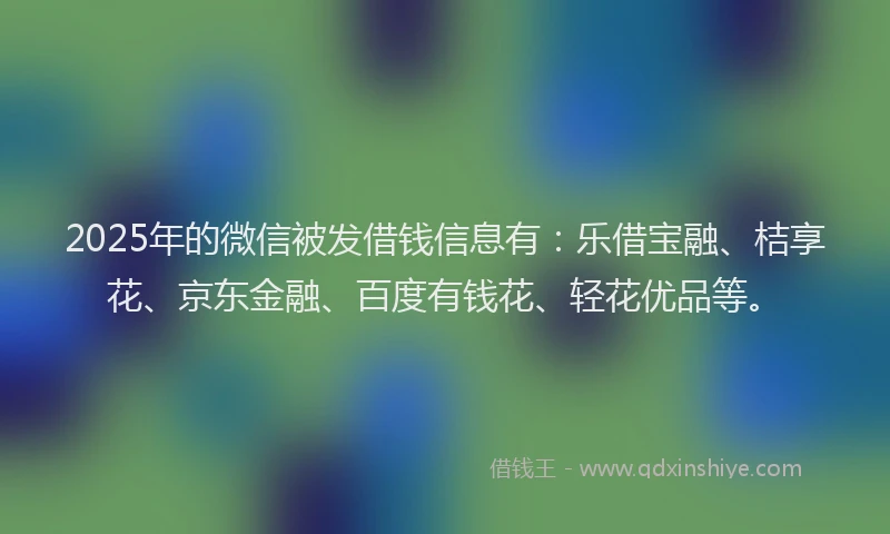 2025年的微信被发借钱信息有：乐借宝融、桔享花、京东金融、百度有钱花、轻花优品等。