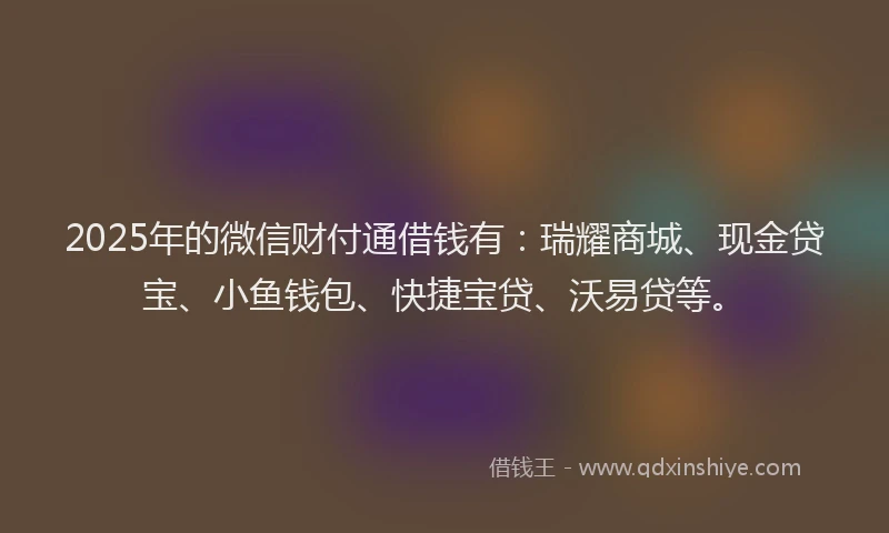 2025年的微信财付通借钱有：瑞耀商城、现金贷宝、小鱼钱包、快捷宝贷、沃易贷等。