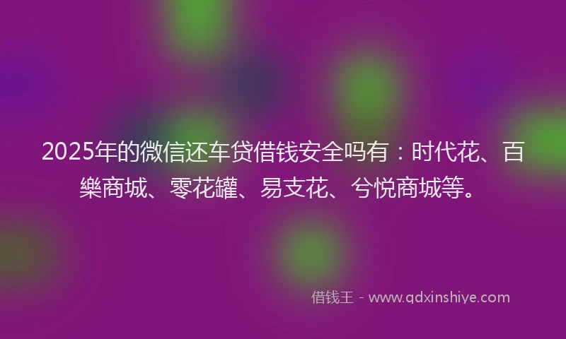 2025年的微信还车贷借钱安全吗有：时代花、百樂商城、零花罐、易支花、兮悦商城等。