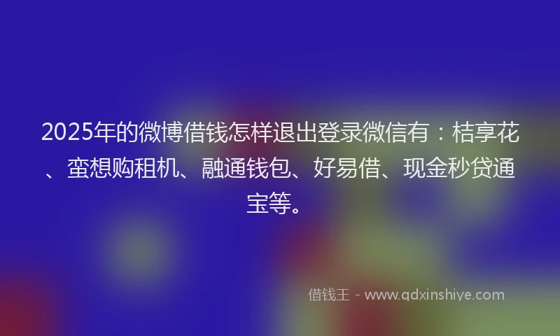 2025年的微博借钱怎样退出登录微信有：桔享花、蛮想购租机、融通钱包、好易借、现金秒贷通宝等。
