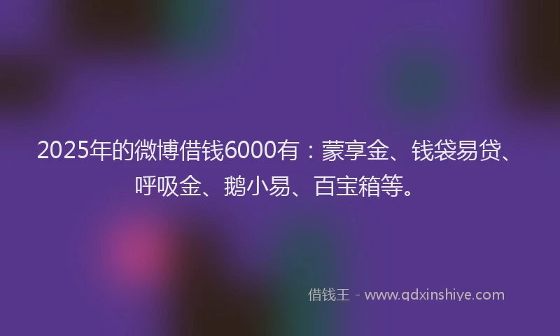 2025年的微博借钱6000有：蒙享金、钱袋易贷、呼吸金、鹅小易、百宝箱等。