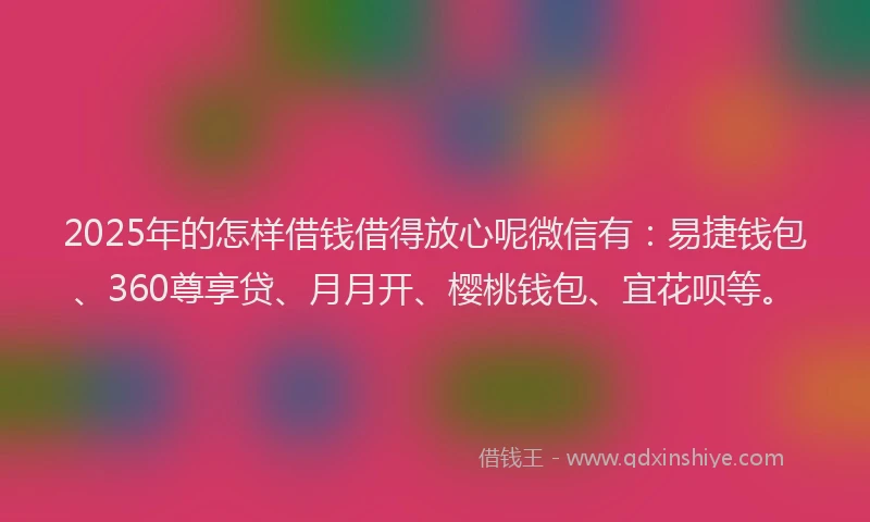2025年的怎样借钱借得放心呢微信有：易捷钱包、360尊享贷、月月开、樱桃钱包、宜花呗等。